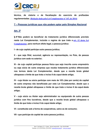 _____________________________________________________________________________________________________
Rua 1º de Março, 33 – Centro – Rio de Janeiro/RJ – Cep: 20.010-000
Telefone: (21) 2216-9544 e 2216-9545 cursos@crcrj.org.br – www.crc.org.br
técnica, de vistoria e de fiscalização do exercício de profissões
regulamentadas. (Redação dada pela Lei Complementar nº 147, de 2014)
7 – Pessoas jurídicas que não podem optar pelo Simples Nacional
Art. 3º
§ 4º Não poderá se beneficiar do tratamento jurídico diferenciado previsto
nesta Lei Complementar, incluído o regime de que trata o art. 12 desta Lei
Complementar, para nenhum efeito legal, a pessoa jurídica:
I - de cujo capital participe outra pessoa jurídica;
II - que seja filial, sucursal, agência ou representação, no País, de pessoa
jurídica com sede no exterior;
III - de cujo capital participe pessoa física que seja inscrita como empresário
ou seja sócia de outra empresa que receba tratamento jurídico diferenciado
nos termos desta Lei Complementar, desde que a receita bruta global
ultrapasse o limite de que trata o inciso II do caput deste artigo;
IV - cujo titular ou sócio participe com mais de 10% (dez por cento) do capital
de outra empresa não beneficiada por esta Lei Complementar, desde que a
receita bruta global ultrapasse o limite de que trata o inciso II do caput deste
artigo;
V - cujo sócio ou titular seja administrador ou equiparado de outra pessoa
jurídica com fins lucrativos, desde que a receita bruta global ultrapasse o
limite de que trata o inciso II do caput deste artigo;
VI - constituída sob a forma de cooperativas, salvo as de consumo;
VII - que participe do capital de outra pessoa jurídica;
 