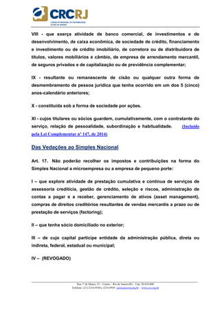 _____________________________________________________________________________________________________
Rua 1º de Março, 33 – Centro – Rio de Janeiro/RJ – Cep: 20.010-000
Telefone: (21) 2216-9544 e 2216-9545 cursos@crcrj.org.br – www.crc.org.br
VIII - que exerça atividade de banco comercial, de investimentos e de
desenvolvimento, de caixa econômica, de sociedade de crédito, financiamento
e investimento ou de crédito imobiliário, de corretora ou de distribuidora de
títulos, valores mobiliários e câmbio, de empresa de arrendamento mercantil,
de seguros privados e de capitalização ou de previdência complementar;
IX - resultante ou remanescente de cisão ou qualquer outra forma de
desmembramento de pessoa jurídica que tenha ocorrido em um dos 5 (cinco)
anos-calendário anteriores;
X - constituída sob a forma de sociedade por ações.
XI - cujos titulares ou sócios guardem, cumulativamente, com o contratante do
serviço, relação de pessoalidade, subordinação e habitualidade. (Incluído
pela Lei Complementar nº 147, de 2014)
Das Vedações ao Simples Nacional
Art. 17. Não poderão recolher os impostos e contribuições na forma do
Simples Nacional a microempresa ou a empresa de pequeno porte:
I – que explore atividade de prestação cumulativa e contínua de serviços de
assessoria creditícia, gestão de crédito, seleção e riscos, administração de
contas a pagar e a receber, gerenciamento de ativos (asset management),
compras de direitos creditórios resultantes de vendas mercantis a prazo ou de
prestação de serviços (factoring);
II – que tenha sócio domiciliado no exterior;
III – de cujo capital participe entidade da administração pública, direta ou
indireta, federal, estadual ou municipal;
IV – (REVOGADO)
 