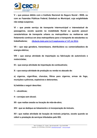 _____________________________________________________________________________________________________
Rua 1º de Março, 33 – Centro – Rio de Janeiro/RJ – Cep: 20.010-000
Telefone: (21) 2216-9544 e 2216-9545 cursos@crcrj.org.br – www.crc.org.br
V – que possua débito com o Instituto Nacional do Seguro Social - INSS, ou
com as Fazendas Públicas Federal, Estadual ou Municipal, cuja exigibilidade
não esteja suspensa;
VI – que preste serviço de transporte intermunicipal e interestadual de
passageiros, exceto quando na modalidade fluvial ou quando possuir
características de transporte urbano ou metropolitano ou realizar-se sob
fretamento contínuo em área metropolitana para o transporte de estudantes ou
trabalhadores; (Redação dada pela Lei Complementar nº 147, de 2014)
VII – que seja geradora, transmissora, distribuidora ou comercializadora de
energia elétrica;
VIII – que exerça atividade de importação ou fabricação de automóveis e
motocicletas;
IX – que exerça atividade de importação de combustíveis;
X – que exerça atividade de produção ou venda no atacado de:
a) cigarros, cigarrilhas, charutos, filtros para cigarros, armas de fogo,
munições e pólvoras, explosivos e detonantes;
b) bebidas a seguir descritas:
1 – alcoólicas;
4 – cervejas sem álcool;
XII - que realize cessão ou locação de mão-de-obra;
XIV - que se dedique ao loteamento e à incorporação de imóveis.
XV - que realize atividade de locação de imóveis próprios, exceto quando se
referir a prestação de serviços tributados pelo ISS.
 
