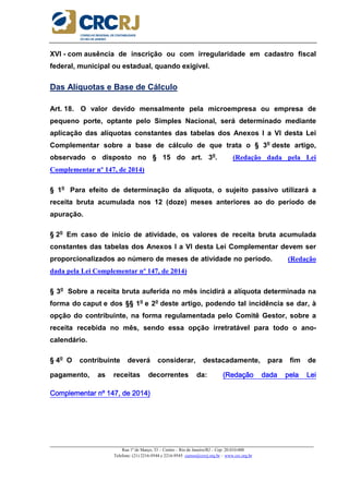 _____________________________________________________________________________________________________
Rua 1º de Março, 33 – Centro – Rio de Janeiro/RJ – Cep: 20.010-000
Telefone: (21) 2216-9544 e 2216-9545 cursos@crcrj.org.br – www.crc.org.br
XVI - com ausência de inscrição ou com irregularidade em cadastro fiscal
federal, municipal ou estadual, quando exigível.
Das Alíquotas e Base de Cálculo
Art. 18. O valor devido mensalmente pela microempresa ou empresa de
pequeno porte, optante pelo Simples Nacional, será determinado mediante
aplicação das alíquotas constantes das tabelas dos Anexos I a VI desta Lei
Complementar sobre a base de cálculo de que trata o § 3o
deste artigo,
observado o disposto no § 15 do art. 3o
. (Redação dada pela Lei
Complementar nº 147, de 2014)
§ 1o
Para efeito de determinação da alíquota, o sujeito passivo utilizará a
receita bruta acumulada nos 12 (doze) meses anteriores ao do período de
apuração.
§ 2o
Em caso de início de atividade, os valores de receita bruta acumulada
constantes das tabelas dos Anexos I a VI desta Lei Complementar devem ser
proporcionalizados ao número de meses de atividade no período. (Redação
dada pela Lei Complementar nº 147, de 2014)
§ 3o
Sobre a receita bruta auferida no mês incidirá a alíquota determinada na
forma do caput e dos §§ 1o
e 2o
deste artigo, podendo tal incidência se dar, à
opção do contribuinte, na forma regulamentada pelo Comitê Gestor, sobre a
receita recebida no mês, sendo essa opção irretratável para todo o ano-
calendário.
§ 4o
O contribuinte deverá considerar, destacadamente, para fim de
pagamento, as receitas decorrentes da: (Redação dada pela Lei(Redação dada pela Lei(Redação dada pela Lei(Redação dada pela Lei
Complementar nº 147, de 2014)Complementar nº 147, de 2014)Complementar nº 147, de 2014)Complementar nº 147, de 2014)
 