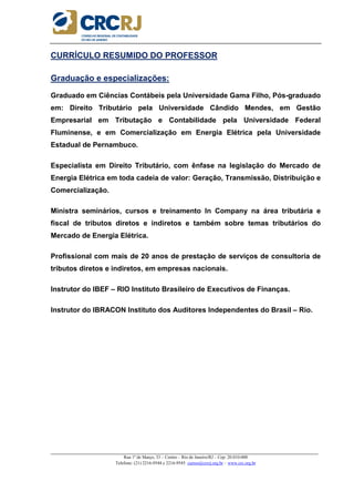 _____________________________________________________________________________________________________
Rua 1º de Março, 33 – Centro – Rio de Janeiro/RJ – Cep: 20.010-000
Telefone: (21) 2216-9544 e 2216-9545 cursos@crcrj.org.br – www.crc.org.br
CURRÍCULO RESUMIDO DO PROFESSOR
Graduação e especializações:
Graduado em Ciências Contábeis pela Universidade Gama Filho, Pós-graduado
em: Direito Tributário pela Universidade Cândido Mendes, em Gestão
Empresarial em Tributação e Contabilidade pela Universidade Federal
Fluminense, e em Comercialização em Energia Elétrica pela Universidade
Estadual de Pernambuco.
Especialista em Direito Tributário, com ênfase na legislação do Mercado de
Energia Elétrica em toda cadeia de valor: Geração, Transmissão, Distribuição e
Comercialização.
Ministra seminários, cursos e treinamento In Company na área tributária e
fiscal de tributos diretos e indiretos e também sobre temas tributários do
Mercado de Energia Elétrica.
Profissional com mais de 20 anos de prestação de serviços de consultoria de
tributos diretos e indiretos, em empresas nacionais.
Instrutor do IBEF – RIO Instituto Brasileiro de Executivos de Finanças.
Instrutor do IBRACON Instituto dos Auditores Independentes do Brasil – Rio.
 