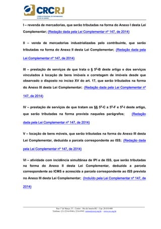 _____________________________________________________________________________________________________
Rua 1º de Março, 33 – Centro – Rio de Janeiro/RJ – Cep: 20.010-000
Telefone: (21) 2216-9544 e 2216-9545 cursos@crcrj.org.br – www.crc.org.br
I – revenda de mercadorias, que serão tributadas na forma do Anexo I desta Lei
Complementar; (Redação da(Redação da(Redação da(Redação dada pela Lei Complementar nº 147, de 2014)da pela Lei Complementar nº 147, de 2014)da pela Lei Complementar nº 147, de 2014)da pela Lei Complementar nº 147, de 2014)
II – venda de mercadorias industrializadas pelo contribuinte, que serão
tributadas na forma do Anexo II desta Lei Complementar; (R(R(R(Redação dada pelaedação dada pelaedação dada pelaedação dada pela
Lei Complementar nº 147, de 2014)Lei Complementar nº 147, de 2014)Lei Complementar nº 147, de 2014)Lei Complementar nº 147, de 2014)
III – prestação de serviços de que trata o § 5o
-B deste artigo e dos serviços
vinculados à locação de bens imóveis e corretagem de imóveis desde que
observado o disposto no inciso XV do art. 17, que serão tributados na forma
do Anexo III desta Lei Complementar; (Redação dada pela Lei Complementar nº(Redação dada pela Lei Complementar nº(Redação dada pela Lei Complementar nº(Redação dada pela Lei Complementar nº
147, de 2014)147, de 2014)147, de 2014)147, de 2014)
IV – prestação de serviços de que tratam os §§ 5o
-C a 5o
-F e 5o
-I deste artigo,
que serão tributadas na forma prevista naqueles parágrafos; (Redação(Redação(Redação(Redação
dada pela Lei Complementar nº 147, de 2014)dada pela Lei Complementar nº 147, de 2014)dada pela Lei Complementar nº 147, de 2014)dada pela Lei Complementar nº 147, de 2014)
V – locação de bens móveis, que serão tributadas na forma do Anexo III desta
Lei Complementar, deduzida a parcela correspondente ao ISS; (Redação dada(Redação dada(Redação dada(Redação dada
pela Lei Complementar nºpela Lei Complementar nºpela Lei Complementar nºpela Lei Complementar nº 147, de 2014)147, de 2014)147, de 2014)147, de 2014)
VI – atividade com incidência simultânea de IPI e de ISS, que serão tributadas
na forma do Anexo II desta Lei Complementar, deduzida a parcela
correspondente ao ICMS e acrescida a parcela correspondente ao ISS prevista
no Anexo III desta Lei Complementar; (Incluído pela Lei Complementar nº 147, de(Incluído pela Lei Complementar nº 147, de(Incluído pela Lei Complementar nº 147, de(Incluído pela Lei Complementar nº 147, de
2014)2014)2014)2014)
 