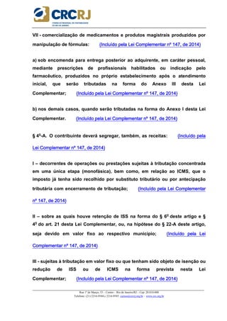 _____________________________________________________________________________________________________
Rua 1º de Março, 33 – Centro – Rio de Janeiro/RJ – Cep: 20.010-000
Telefone: (21) 2216-9544 e 2216-9545 cursos@crcrj.org.br – www.crc.org.br
VII - comercialização de medicamentos e produtos magistrais produzidos por
manipulação de fórmulas: (Incluído pela Lei Complementar nº 147, de 2014)(Incluído pela Lei Complementar nº 147, de 2014)(Incluído pela Lei Complementar nº 147, de 2014)(Incluído pela Lei Complementar nº 147, de 2014)
a) sob encomenda para entrega posterior ao adquirente, em caráter pessoal,
mediante prescrições de profissionais habilitados ou indicação pelo
farmacêutico, produzidos no próprio estabelecimento após o atendimento
inicial, que serão tributadas na forma do Anexo III desta Lei
Complementar; ((((Incluído pela Lei Complementar nº 147, de 2014)Incluído pela Lei Complementar nº 147, de 2014)Incluído pela Lei Complementar nº 147, de 2014)Incluído pela Lei Complementar nº 147, de 2014)
b) nos demais casos, quando serão tributadas na forma do Anexo I desta Lei
Complementar. (Incluído pela Lei Complement(Incluído pela Lei Complement(Incluído pela Lei Complement(Incluído pela Lei Complementar nº 147, de 2014)ar nº 147, de 2014)ar nº 147, de 2014)ar nº 147, de 2014)
§ 4o
-A. O contribuinte deverá segregar, também, as receitas: (Incluído pela(Incluído pela(Incluído pela(Incluído pela
Lei Complementar nº 147, de 2014)Lei Complementar nº 147, de 2014)Lei Complementar nº 147, de 2014)Lei Complementar nº 147, de 2014)
I – decorrentes de operações ou prestações sujeitas à tributação concentrada
em uma única etapa (monofásica), bem como, em relação ao ICMS, que o
imposto já tenha sido recolhido por substituto tributário ou por antecipação
tributária com encerramento de tributação; (Incluído pela Lei Complementar(Incluído pela Lei Complementar(Incluído pela Lei Complementar(Incluído pela Lei Complementar
nº 147, de 2014)nº 147, de 2014)nº 147, de 2014)nº 147, de 2014)
II – sobre as quais houve retenção de ISS na forma do § 6o
deste artigo e §
4o
do art. 21 desta Lei Complementar, ou, na hipótese do § 22-A deste artigo,
seja devido em valor fixo ao respectivo município; (Incluído pela Lei(Incluído pela Lei(Incluído pela Lei(Incluído pela Lei
Complementar nº 147, de 2014)Complementar nº 147, de 2014)Complementar nº 147, de 2014)Complementar nº 147, de 2014)
III - sujeitas à tributação em valor fixo ou que tenham sido objeto de isenção ou
redução de ISS ou de ICMS na forma prevista nesta Lei
Complementar; (Incluído pela Lei Complementar nº 147, de 2014)(Incluído pela Lei Complementar nº 147, de 2014)(Incluído pela Lei Complementar nº 147, de 2014)(Incluído pela Lei Complementar nº 147, de 2014)
 