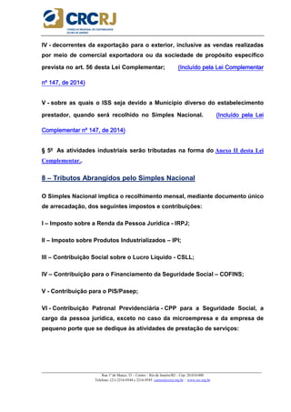 _____________________________________________________________________________________________________
Rua 1º de Março, 33 – Centro – Rio de Janeiro/RJ – Cep: 20.010-000
Telefone: (21) 2216-9544 e 2216-9545 cursos@crcrj.org.br – www.crc.org.br
IV - decorrentes da exportação para o exterior, inclusive as vendas realizadas
por meio de comercial exportadora ou da sociedade de propósito específico
prevista no art. 56 desta Lei Complementar; (Incluído pela Lei Complementar(Incluído pela Lei Complementar(Incluído pela Lei Complementar(Incluído pela Lei Complementar
nº 147, de 2014)nº 147, de 2014)nº 147, de 2014)nº 147, de 2014)
V - sobre as quais o ISS seja devido a Município diverso do estabelecimento
prestador, quando será recolhido no Simples Nacional. (Incluído pela Lei(Incluído pela Lei(Incluído pela Lei(Incluído pela Lei
Complementar nº 147, de 2014)Complementar nº 147, de 2014)Complementar nº 147, de 2014)Complementar nº 147, de 2014)
§ 5º As atividades industriais serão tributadas na forma do Anexo II desta Lei
Complementar..
8 – Tributos Abrangidos pelo Simples Nacional
O Simples Nacional implica o recolhimento mensal, mediante documento único
de arrecadação, dos seguintes impostos e contribuições:
I – Imposto sobre a Renda da Pessoa Jurídica - IRPJ;
II – Imposto sobre Produtos Industrializados – IPI;
III – Contribuição Social sobre o Lucro Líquido - CSLL;
IV – Contribuição para o Financiamento da Seguridade Social – COFINS;
V - Contribuição para o PIS/Pasep;
VI - Contribuição Patronal Previdenciária - CPP para a Seguridade Social, a
cargo da pessoa jurídica, exceto no caso da microempresa e da empresa de
pequeno porte que se dedique às atividades de prestação de serviços:
 