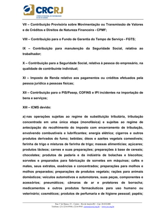 _____________________________________________________________________________________________________
Rua 1º de Março, 33 – Centro – Rio de Janeiro/RJ – Cep: 20.010-000
Telefone: (21) 2216-9544 e 2216-9545 cursos@crcrj.org.br – www.crc.org.br
VII – Contribuição Provisória sobre Movimentação ou Transmissão de Valores
e de Créditos e Direitos de Natureza Financeira - CPMF;
VIII – Contribuição para o Fundo de Garantia do Tempo de Serviço - FGTS;
IX – Contribuição para manutenção da Seguridade Social, relativa ao
trabalhador;
X – Contribuição para a Seguridade Social, relativa à pessoa do empresário, na
qualidade de contribuinte individual;
XI – Imposto de Renda relativo aos pagamentos ou créditos efetuados pela
pessoa jurídica a pessoas físicas;
XII – Contribuição para o PIS/Pasep, COFINS e IPI incidentes na importação de
bens e serviços;
XIII – ICMS devido:
a) nas operações sujeitas ao regime de substituição tributária, tributação
concentrada em uma única etapa (monofásica) e sujeitas ao regime de
antecipação do recolhimento do imposto com encerramento de tributação,
envolvendo combustíveis e lubrificantes; energia elétrica; cigarros e outros
produtos derivados do fumo; bebidas; óleos e azeites vegetais comestíveis;
farinha de trigo e misturas de farinha de trigo; massas alimentícias; açúcares;
produtos lácteos; carnes e suas preparações; preparações à base de cereais;
chocolates; produtos de padaria e da indústria de bolachas e biscoitos;
sorvetes e preparados para fabricação de sorvetes em máquinas; cafés e
mates, seus extratos, essências e concentrados; preparações para molhos e
molhos preparados; preparações de produtos vegetais; rações para animais
domésticos; veículos automotivos e automotores, suas peças, componentes e
acessórios; pneumáticos; câmaras de ar e protetores de borracha;
medicamentos e outros produtos farmacêuticos para uso humano ou
veterinário; cosméticos; produtos de perfumaria e de higiene pessoal; papéis;
 