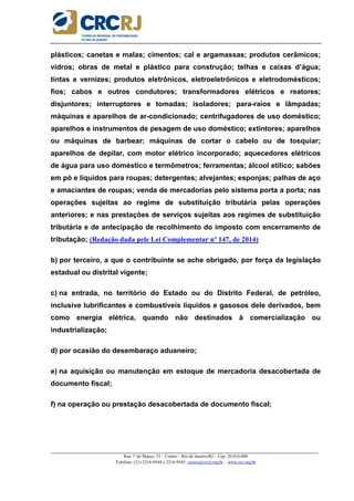 _____________________________________________________________________________________________________
Rua 1º de Março, 33 – Centro – Rio de Janeiro/RJ – Cep: 20.010-000
Telefone: (21) 2216-9544 e 2216-9545 cursos@crcrj.org.br – www.crc.org.br
plásticos; canetas e malas; cimentos; cal e argamassas; produtos cerâmicos;
vidros; obras de metal e plástico para construção; telhas e caixas d’água;
tintas e vernizes; produtos eletrônicos, eletroeletrônicos e eletrodomésticos;
fios; cabos e outros condutores; transformadores elétricos e reatores;
disjuntores; interruptores e tomadas; isoladores; para-raios e lâmpadas;
máquinas e aparelhos de ar-condicionado; centrifugadores de uso doméstico;
aparelhos e instrumentos de pesagem de uso doméstico; extintores; aparelhos
ou máquinas de barbear; máquinas de cortar o cabelo ou de tosquiar;
aparelhos de depilar, com motor elétrico incorporado; aquecedores elétricos
de água para uso doméstico e termômetros; ferramentas; álcool etílico; sabões
em pó e líquidos para roupas; detergentes; alvejantes; esponjas; palhas de aço
e amaciantes de roupas; venda de mercadorias pelo sistema porta a porta; nas
operações sujeitas ao regime de substituição tributária pelas operações
anteriores; e nas prestações de serviços sujeitas aos regimes de substituição
tributária e de antecipação de recolhimento do imposto com encerramento de
tributação; (Redação dada pele Lei Complementar nº 147, de 2014)
b) por terceiro, a que o contribuinte se ache obrigado, por força da legislação
estadual ou distrital vigente;
c) na entrada, no território do Estado ou do Distrito Federal, de petróleo,
inclusive lubrificantes e combustíveis líquidos e gasosos dele derivados, bem
como energia elétrica, quando não destinados à comercialização ou
industrialização;
d) por ocasião do desembaraço aduaneiro;
e) na aquisição ou manutenção em estoque de mercadoria desacobertada de
documento fiscal;
f) na operação ou prestação desacobertada de documento fiscal;
 