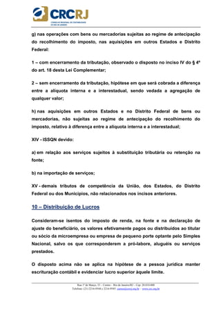 _____________________________________________________________________________________________________
Rua 1º de Março, 33 – Centro – Rio de Janeiro/RJ – Cep: 20.010-000
Telefone: (21) 2216-9544 e 2216-9545 cursos@crcrj.org.br – www.crc.org.br
g) nas operações com bens ou mercadorias sujeitas ao regime de antecipação
do recolhimento do imposto, nas aquisições em outros Estados e Distrito
Federal:
1 – com encerramento da tributação, observado o disposto no inciso IV do § 4º
do art. 18 desta Lei Complementar;
2 – sem encerramento da tributação, hipótese em que será cobrada a diferença
entre a alíquota interna e a interestadual, sendo vedada a agregação de
qualquer valor;
h) nas aquisições em outros Estados e no Distrito Federal de bens ou
mercadorias, não sujeitas ao regime de antecipação do recolhimento do
imposto, relativo à diferença entre a alíquota interna e a interestadual;
XIV - ISSQN devido:
a) em relação aos serviços sujeitos à substituição tributária ou retenção na
fonte;
b) na importação de serviços;
XV - demais tributos de competência da União, dos Estados, do Distrito
Federal ou dos Municípios, não relacionados nos incisos anteriores.
10 – Distribuição de Lucros
Consideram-se isentos do imposto de renda, na fonte e na declaração de
ajuste do beneficiário, os valores efetivamente pagos ou distribuídos ao titular
ou sócio da microempresa ou empresa de pequeno porte optante pelo Simples
Nacional, salvo os que corresponderem a pró-labore, aluguéis ou serviços
prestados.
O disposto acima não se aplica na hipótese de a pessoa jurídica manter
escrituração contábil e evidenciar lucro superior àquele limite.
 