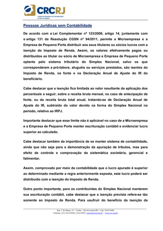 _____________________________________________________________________________________________________
Rua 1º de Março, 33 – Centro – Rio de Janeiro/RJ – Cep: 20.010-000
Telefone: (21) 2216-9544 e 2216-9545 cursos@crcrj.org.br – www.crc.org.br
Pessoas Jurídicas sem Contabilidade
De acordo com a Lei Complementar nº 123/2006, artigo 14, juntamente com
o artigo 131 da Resolução CGSN nº 94/2011, permite a Microempresa e a
Empresa de Pequeno Porte distribuir aos seus titulares ou sócios lucros com a
isenção do Imposto de Renda. Assim, os valores efetivamente pagos ou
distribuídos ao titular ou sócio de Microempresa e Empresa de Pequeno Porte
optante pelo sistema tributário do Simples Nacional, salvo os que
corresponderem a pró-labore, aluguéis ou serviços prestados, são isentos do
Imposto de Renda, na fonte e na Declaração Anual de Ajuste do IR do
beneficiário.
Cabe destacar que a isenção fica limitada ao valor resultante da aplicação dos
percentuais a seguir, sobre a receita bruta mensal, no caso de antecipação de
fonte, ou da receita bruta total anual, tratando-se de Declaração Anual de
Ajuste do IR, subtraído do valor devido na forma do Simples Nacional no
período, relativo ao IRPJ.
Importante destacar que esse limite não é aplicável no caso de a Microempresa
e a Empresa de Pequeno Porte manter escrituração contábil e evidenciar lucro
superior ao calculado.
Cabe destacar também da importância de se manter sistema de contabilidade,
ainda que não seja para a demonstração da apuração de tributos, mas para
efeito de controle e comprovação da sistemática societária, gerencial e
falimentar.
Assim, comprovado por meio da contabilidade que o lucro apurado é superior
ao determinado mediante a regra anteriormente exposta, este lucro poderá ser
distribuído com a isenção do Imposto de Renda.
Outro ponto importante, para os contribuintes do Simples Nacional manterem
sua escrituração contábil, cabe destacar que a isenção prevista refere-se tão
somente ao Imposto de Renda. Para usufruir do benefício da isenção da
 
