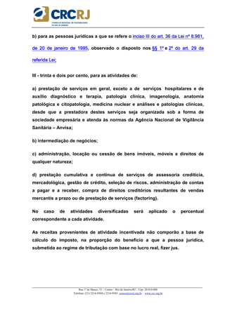 _____________________________________________________________________________________________________
Rua 1º de Março, 33 – Centro – Rio de Janeiro/RJ – Cep: 20.010-000
Telefone: (21) 2216-9544 e 2216-9545 cursos@crcrj.org.br – www.crc.org.br
b) para as pessoas jurídicas a que se refere o inciso III do art. 36 da Lei nº 8.981,inciso III do art. 36 da Lei nº 8.981,inciso III do art. 36 da Lei nº 8.981,inciso III do art. 36 da Lei nº 8.981,
de 20 de janeiro de 1995de 20 de janeiro de 1995de 20 de janeiro de 1995de 20 de janeiro de 1995, observado o disposto nos §§§§§§§§ 1º1º1º1º e 2º do art. 29 da2º do art. 29 da2º do art. 29 da2º do art. 29 da
referida Lei;referida Lei;referida Lei;referida Lei;
III - trinta e dois por cento, para as atividades de:
a) prestação de serviços em geral, exceto a de serviços hospitalares e de
auxílio diagnóstico e terapia, patologia clínica, imagenologia, anatomia
patológica e citopatologia, medicina nuclear e análises e patologias clínicas,
desde que a prestadora destes serviços seja organizada sob a forma de
sociedade empresária e atenda às normas da Agência Nacional de Vigilância
Sanitária – Anvisa;
b) intermediação de negócios;
c) administração, locação ou cessão de bens imóveis, móveis e direitos de
qualquer natureza;
d) prestação cumulativa e contínua de serviços de assessoria creditícia,
mercadológica, gestão de crédito, seleção de riscos, administração de contas
a pagar e a receber, compra de direitos creditórios resultantes de vendas
mercantis a prazo ou de prestação de serviços (factoring).
No caso de atividades diversificadas será aplicado o percentual
correspondente a cada atividade.
As receitas provenientes de atividade incentivada não comporão a base de
cálculo do imposto, na proporção do benefício a que a pessoa jurídica,
submetida ao regime de tributação com base no lucro real, fizer jus.
 