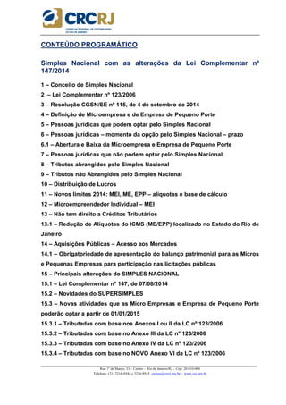 _____________________________________________________________________________________________________
Rua 1º de Março, 33 – Centro – Rio de Janeiro/RJ – Cep: 20.010-000
Telefone: (21) 2216-9544 e 2216-9545 cursos@crcrj.org.br – www.crc.org.br
CONTEÚDO PROGRAMÁTICO
Simples Nacional com as alterações da Lei Complementar nº
147/2014
1 – Conceito de Simples Nacional
2 – Lei Complementar nº 123/2006
3 – Resolução CGSN/SE nº 115, de 4 de setembro de 2014
4 – Definição de Microempresa e de Empresa de Pequeno Porte
5 – Pessoas jurídicas que podem optar pelo Simples Nacional
6 – Pessoas jurídicas – momento da opção pelo Simples Nacional – prazo
6.1 – Abertura e Baixa da Microempresa e Empresa de Pequeno Porte
7 – Pessoas jurídicas que não podem optar pelo Simples Nacional
8 – Tributos abrangidos pelo Simples Nacional
9 – Tributos não Abrangidos pelo Simples Nacional
10 – Distribuição de Lucros
11 – Novos limites 2014: MEI, ME, EPP – alíquotas e base de cálculo
12 – Microempreendedor Individual – MEI
13 – Não tem direito a Créditos Tributários
13.1 – Redução de Alíquotas do ICMS (ME/EPP) localizado no Estado do Rio de
Janeiro
14 – Aquisições Públicas – Acesso aos Mercados
14.1 – Obrigatoriedade de apresentação do balanço patrimonial para as Micros
e Pequenas Empresas para participação nas licitações públicas
15 – Principais alterações do SIMPLES NACIONAL
15.1 – Lei Complementar nº 147, de 07/08/2014
15.2 – Novidades do SUPERSIMPLES
15.3 – Novas atividades que as Micro Empresas e Empresa de Pequeno Porte
poderão optar a partir de 01/01/2015
15.3.1 – Tributadas com base nos Anexos I ou II da LC nº 123/2006
15.3.2 – Tributadas com base no Anexo III da LC nº 123/2006
15.3.3 – Tributadas com base no Anexo IV da LC nº 123/2006
15.3.4 – Tributadas com base no NOVO Anexo VI da LC nº 123/2006
 