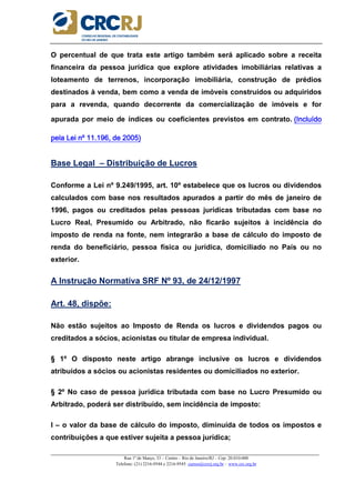 _____________________________________________________________________________________________________
Rua 1º de Março, 33 – Centro – Rio de Janeiro/RJ – Cep: 20.010-000
Telefone: (21) 2216-9544 e 2216-9545 cursos@crcrj.org.br – www.crc.org.br
O percentual de que trata este artigo também será aplicado sobre a receita
financeira da pessoa jurídica que explore atividades imobiliárias relativas a
loteamento de terrenos, incorporação imobiliária, construção de prédios
destinados à venda, bem como a venda de imóveis construídos ou adquiridos
para a revenda, quando decorrente da comercialização de imóveis e for
apurada por meio de índices ou coeficientes previstos em contrato. (Incluído(Incluído(Incluído(Incluído
pela Lei nº 11.196, de 2005)pela Lei nº 11.196, de 2005)pela Lei nº 11.196, de 2005)pela Lei nº 11.196, de 2005)
Base Legal – Distribuição de Lucros
Conforme a Lei nº 9.249/1995, art. 10º estabelece que os lucros ou dividendos
calculados com base nos resultados apurados a partir do mês de janeiro de
1996, pagos ou creditados pelas pessoas jurídicas tributadas com base no
Lucro Real, Presumido ou Arbitrado, não ficarão sujeitos à incidência do
imposto de renda na fonte, nem integrarão a base de cálculo do imposto de
renda do beneficiário, pessoa física ou jurídica, domiciliado no País ou no
exterior.
A Instrução Normativa SRF Nº 93, de 24/12/1997
Art. 48, dispõe:
Não estão sujeitos ao Imposto de Renda os lucros e dividendos pagos ou
creditados a sócios, acionistas ou titular de empresa individual.
§ 1º O disposto neste artigo abrange inclusive os lucros e dividendos
atribuídos a sócios ou acionistas residentes ou domiciliados no exterior.
§ 2º No caso de pessoa jurídica tributada com base no Lucro Presumido ou
Arbitrado, poderá ser distribuído, sem incidência de imposto:
I – o valor da base de cálculo do imposto, diminuída de todos os impostos e
contribuições a que estiver sujeita a pessoa jurídica;
 
