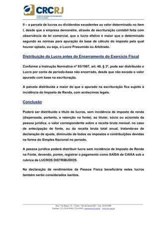_____________________________________________________________________________________________________
Rua 1º de Março, 33 – Centro – Rio de Janeiro/RJ – Cep: 20.010-000
Telefone: (21) 2216-9544 e 2216-9545 cursos@crcrj.org.br – www.crc.org.br
II – a parcela de lucros ou dividendos excedentes ao valor determinado no item
I, desde que a empresa demonstre, através de escrituração contábil feita com
observância da lei comercial, que o lucro efetivo é maior que o determinado
segundo as normas para apuração da base de cálculo do imposto pela qual
houver optado, ou seja, o Lucro Presumido ou Arbitrado.
Distribuição do Lucro antes do Encerramento do Exercício Fiscal
Conforme a Instrução Normativa nº 93/1997, art. 48, § 3º, pode ser distribuído o
Lucro por conta de período-base não encerrado, desde que não exceda o valor
apurado com base na escrituração.
A parcela distribuída a maior do que o apurado na escrituração fica sujeito à
incidência do Imposto de Renda, com acréscimos legais.
Conclusão
Poderá ser distribuído a título de lucros, sem incidência de imposto de renda
(dispensada, portanto, a retenção na fonte), ao titular, sócio ou acionista da
pessoa jurídica, o valor correspondente sobre a receita bruta mensal, no caso
de antecipação de fonte, ou da receita bruta total anual, tratando-se de
declaração de ajuste, diminuído de todos os impostos e contribuições devidas
na forma do Simples Nacional no período.
A pessoa jurídica poderá distribuir lucro sem incidência de Imposto de Renda
na Fonte, devendo, porém, registrar o pagamento como SAÍDA de CAIXA sob a
rubrica de LUCROS DISTRIBUÍDOS.
Na declaração de rendimentos da Pessoa Física beneficiária estes lucros
também serão considerados isentos.
 
