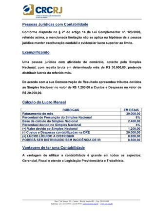 _____________________________________________________________________________________________________
Rua 1º de Março, 33 – Centro – Rio de Janeiro/RJ – Cep: 20.010-000
Telefone: (21) 2216-9544 e 2216-9545 cursos@crcrj.org.br – www.crc.org.br
Pessoas Jurídicas com Contabilidade
Conforme disposto no § 2º do artigo 14 da Lei Complementar nº. 123/2006,
referido acima, a mencionada limitação não se aplica na hipótese de a pessoa
jurídica manter escrituração contábil e evidenciar lucro superior ao limite.
Exemplificando
Uma pessoa jurídica com atividade de comércio, optante pelo Simples
Nacional, com receita bruta em determinado mês de R$ 30.000,00, pretende
distribuir lucros do referido mês.
De acordo com a sua Demonstração de Resultado apresentou tributos devidos
ao Simples Nacional no valor de R$ 1.200,00 e Custos e Despesas no valor de
R$ 20.000,00.
Cálculo do Lucro Mensal
RUBRICAS EM REAIS
Faturamento do mês 30.000,00
Percentual de Presunção do Simples Nacional 8%
Base de cálculo do Simples Nacional 2.400,00
Percentual devido no Simples Nacional 4%
(=) Valor devido ao Simples Nacional 1.200,00
(-) Custos e Despesas contabilizadas na DRE 20.000,00
(=) LUCRO LÍQUIDO A DISTRIBUIR 8.800,00
PODERÁ SER DISTRIBUIDO SEM INCIDÊNCIA DE IR 8.800,00
Vantagem de ter uma Contabilidade
A vantagem de utilizar a contabilidade é grande em todos os aspectos:
Gerencial, Fiscal e atende a Legislação Previdenciária e Trabalhista.
 