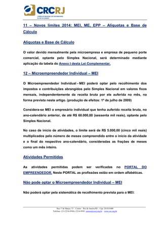 _____________________________________________________________________________________________________
Rua 1º de Março, 33 – Centro – Rio de Janeiro/RJ – Cep: 20.010-000
Telefone: (21) 2216-9544 e 2216-9545 cursos@crcrj.org.br – www.crc.org.br
11 – Novos limites 2014: MEI, ME, EPP – Alíquotas e Base de
Cálculo
Aliquotas e Base de Cálculo
O valor devido mensalmente pela microempresa e empresa de pequeno porte
comercial, optante pelo Simples Nacional, será determinado mediante
aplicação da tabela do Anexo I desta Lei Complementar.
12 – Microempreendedor Individual – MEI
O Microempreendedor Individual - MEI poderá optar pelo recolhimento dos
impostos e contribuições abrangidos pelo Simples Nacional em valores fixos
mensais, independentemente da receita bruta por ele auferida no mês, na
forma prevista neste artigo. (produção de efeitos: 1º de julho de 2009)
Considera-se MEI o empresário individual que tenha auferido receita bruta, no
ano-calendário anterior, de até R$ 60.000,00 (sessenta mil reais), optante pelo
Simples Nacional.
No caso de início de atividades, o limite será de R$ 5.000,00 (cinco mil reais)
multiplicados pelo número de meses compreendido entre o início da atividade
e o final do respectivo ano-calendário, consideradas as frações de meses
como um mês inteiro.
Atividades Permitidas
As atividades permitidas podem ser verificadas no PORTAL DO
EMPREENDEDOR. Neste PORTAL as profissões estão em ordem alfabéticas.
Não pode optar o Microempreendedor Individual – MEI
Não poderá optar pela sistemática de recolhimento prevista para o MEI:
 