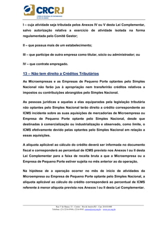 _____________________________________________________________________________________________________
Rua 1º de Março, 33 – Centro – Rio de Janeiro/RJ – Cep: 20.010-000
Telefone: (21) 2216-9544 e 2216-9545 cursos@crcrj.org.br – www.crc.org.br
I – cuja atividade seja tributada pelos Anexos IV ou V desta Lei Complementar,
salvo autorização relativa a exercício de atividade isolada na forma
regulamentada pelo Comitê Gestor;
II – que possua mais de um estabelecimento;
III – que participe de outra empresa como titular, sócio ou administrador; ou
IV – que contrate empregado.
13 – Não tem direito a Créditos Tributários
As Microempresas e as Empresas de Pequeno Porte optantes pelo Simples
Nacional não farão jus à apropriação nem transferirão créditos relativos a
impostos ou contribuições abrangidos pelo Simples Nacional.
As pessoas jurídicas e aquelas a elas equiparadas pela legislação tributária
não optantes pelo Simples Nacional terão direito a crédito correspondente ao
ICMS incidente sobre as suas aquisições de mercadorias de Microempresa ou
Empresa de Pequeno Porte optante pelo Simples Nacional, desde que
destinadas à comercialização ou industrialização e observado, como limite, o
ICMS efetivamente devido pelas optantes pelo Simples Nacional em relação a
essas aquisições.
A alíquota aplicável ao cálculo do crédito deverá ser informada no documento
fiscal e corresponderá ao percentual de ICMS previsto nos Anexos I ou II desta
Lei Complementar para a faixa de receita bruta a que a Microempresa ou a
Empresa de Pequeno Porte estiver sujeita no mês anterior ao da operação.
Na hipótese de a operação ocorrer no mês de início de atividades da
Microempresa ou Empresa de Pequeno Porte optante pelo Simples Nacional, a
alíquota aplicável ao cálculo do crédito corresponderá ao percentual de ICMS
referente à menor alíquota prevista nos Anexos I ou II desta Lei Complementar.
 