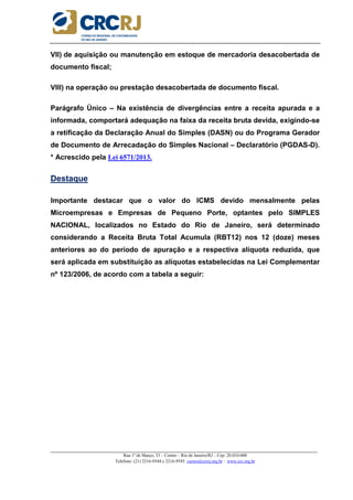 _____________________________________________________________________________________________________
Rua 1º de Março, 33 – Centro – Rio de Janeiro/RJ – Cep: 20.010-000
Telefone: (21) 2216-9544 e 2216-9545 cursos@crcrj.org.br – www.crc.org.br
VII) de aquisição ou manutenção em estoque de mercadoria desacobertada de
documento fiscal;
VIII) na operação ou prestação desacobertada de documento fiscal.
Parágrafo Único – Na existência de divergências entre a receita apurada e a
informada, comportará adequação na faixa da receita bruta devida, exigindo-se
a retificação da Declaração Anual do Simples (DASN) ou do Programa Gerador
de Documento de Arrecadação do Simples Nacional – Declaratório (PGDAS-D).
* Acrescido pela Lei 6571/2013.
Destaque
Importante destacar que o valor do ICMS devido mensalmente pelas
Microempresas e Empresas de Pequeno Porte, optantes pelo SIMPLES
NACIONAL, localizados no Estado do Rio de Janeiro, será determinado
considerando a Receita Bruta Total Acumula (RBT12) nos 12 (doze) meses
anteriores ao do período de apuração e a respectiva alíquota reduzida, que
será aplicada em substituição as alíquotas estabelecidas na Lei Complementar
nº 123/2006, de acordo com a tabela a seguir:
 