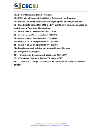 _____________________________________________________________________________________________________
Rua 1º de Março, 33 – Centro – Rio de Janeiro/RJ – Cep: 20.010-000
Telefone: (21) 2216-9544 e 2216-9545 cursos@crcrj.org.br – www.crc.org.br
15.3.5 – Portal Empresa Simples Nacional
16 – MEI – Micro Empresário Individual – Contratação por Empresas
17 – Limite Extra para Exportação de Serviços a partir de 2015 para as EPP
18 – Impedimento para o MEI, a ME e a EPP quanto a Prestação de Serviços na
modalidade de Cessão de Mão-de-Obra.
19 – Anexo I da Lei Complementar nº 123/2006
20 – Anexo II da Lei Complementar nº 123/2006
21 – Anexo III da Lei Complementar nº 123/2006
22 – Anexo IV da Lei Complementar nº 123/2006
23 – Anexo VI da Lei Complementar nº 123/2006
24 – Parcelamentos de débitos na forma do Simples Nacional
25 – Obrigações Acessórias
25.1 – Emissões de Documentos Fiscais pelas MEP e EPP
25.2 – Tabela A – Código de Regime Tributário – CRT
25.3 – Tabela B - Código de Situação da Operação no Simples Nacional –
CSOSN
 