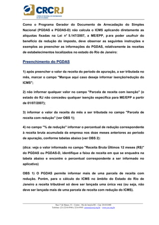 _____________________________________________________________________________________________________
Rua 1º de Março, 33 – Centro – Rio de Janeiro/RJ – Cep: 20.010-000
Telefone: (21) 2216-9544 e 2216-9545 cursos@crcrj.org.br – www.crc.org.br
Como o Programa Gerador do Documento de Arrecadação do Simples
Nacional (PGDAS e PGDAS-D) não calcula o ICMS aplicando diretamente as
alíquotas fixadas na Lei n° 5.147/2007, a ME/EPP, p ara poder usufruir do
benefício da redução do imposto, deve observar as seguintes instruções e
exemplos ao preencher as informações do PGDAS, relativamente às receitas
de estabelecimentos localizados no estado do Rio de Janeiro:
Preenchimento do PGDAS
1) após preencher o valor da receita do período de apuração, a ser tributada no
mês, marcar o campo "Marque aqui caso deseje informar isenção/redução do
ICMS";
2) não informar qualquer valor no campo "Parcela de receita com isenção" (o
estado do RJ não concedeu qualquer isenção específica para ME/EPP a partir
de 01/07/2007);
3) informar o valor da receita do mês a ser tributada no campo "Parcela de
receita com redução" (ver OBS 1);
4) no campo "% de redução" informar o percentual de redução correspondente
à receita bruta acumulada da empresa nos doze meses anteriores ao período
de apuração, conforme tabelas abaixo (ver OBS 2):
(dica: veja o valor informado no campo "Receita Bruta Últimos 12 meses (R$)"
do PGDAS ou PGDAS-D, identifique a faixa de receita em que se enquadra na
tabela abaixo e encontre o percentual correspondente a ser informado no
aplicativo)
OBS 1) O PGDAS permite informar mais de uma parcela de receita com
redução. Porém, para o cálculo do ICMS no âmbito do Estado do Rio de
Janeiro a receita tributável só deve ser lançada uma única vez (ou seja, não
deve ser lançada mais de uma parcela de receita com redução do ICMS).
 