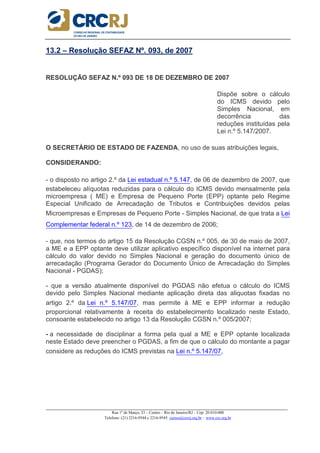 _____________________________________________________________________________________________________
Rua 1º de Março, 33 – Centro – Rio de Janeiro/RJ – Cep: 20.010-000
Telefone: (21) 2216-9544 e 2216-9545 cursos@crcrj.org.br – www.crc.org.br
13.2 – Resolução SEFAZ Nº. 093, de 2007
RESOLUÇÃO SEFAZ N.º 093 DE 18 DE DEZEMBRO DE 2007
Dispõe sobre o cálculo
do ICMS devido pelo
Simples Nacional, em
decorrência das
reduções instituídas pela
Lei n.º 5.147/2007.
O SECRETÁRIO DE ESTADO DE FAZENDA, no uso de suas atribuições legais,
CONSIDERANDO:
- o disposto no artigo 2.º da Lei estadual n.º 5.147, de 06 de dezembro de 2007, que
estabeleceu alíquotas reduzidas para o cálculo do ICMS devido mensalmente pela
microempresa ( ME) e Empresa de Pequeno Porte (EPP) optante pelo Regime
Especial Unificado de Arrecadação de Tributos e Contribuições devidos pelas
Microempresas e Empresas de Pequeno Porte - Simples Nacional, de que trata a Lei
Complementar federal n.º 123, de 14 de dezembro de 2006;
- que, nos termos do artigo 15 da Resolução CGSN n.º 005, de 30 de maio de 2007,
a ME e a EPP optante deve utilizar aplicativo específico disponível na internet para
cálculo do valor devido no Simples Nacional e geração do documento único de
arrecadação (Programa Gerador do Documento Único de Arrecadação do Simples
Nacional - PGDAS);
- que a versão atualmente disponível do PGDAS não efetua o cálculo do ICMS
devido pelo Simples Nacional mediante aplicação direta das aliquotas fixadas no
artigo 2.º da Lei n.º 5.147/07, mas permite à ME e EPP informar a redução
proporcional relativamente à receita do estabelecimento localizado neste Estado,
consoante estabelecido no artigo 13 da Resolução CGSN n.º 005/2007;
- a necessidade de disciplinar a forma pela qual a ME e EPP optante localizada
neste Estado deve preencher o PGDAS, a fim de que o cálculo do montante a pagar
considere as reduções do ICMS previstas na Lei n.º 5.147/07,
 