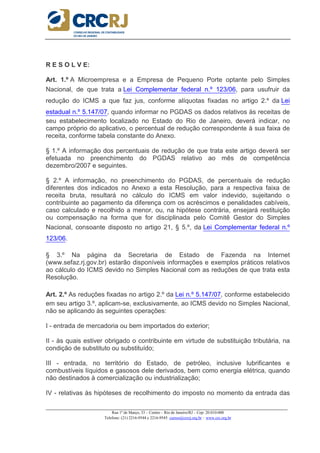 _____________________________________________________________________________________________________
Rua 1º de Março, 33 – Centro – Rio de Janeiro/RJ – Cep: 20.010-000
Telefone: (21) 2216-9544 e 2216-9545 cursos@crcrj.org.br – www.crc.org.br
R E S O L V E:
Art. 1.º A Microempresa e a Empresa de Pequeno Porte optante pelo Simples
Nacional, de que trata a Lei Complementar federal n.º 123/06, para usufruir da
redução do ICMS a que faz jus, conforme alíquotas fixadas no artigo 2.º da Lei
estadual n.º 5.147/07, quando informar no PGDAS os dados relativos às receitas de
seu estabelecimento localizado no Estado do Rio de Janeiro, deverá indicar, no
campo próprio do aplicativo, o percentual de redução correspondente à sua faixa de
receita, conforme tabela constante do Anexo.
§ 1.º A informação dos percentuais de redução de que trata este artigo deverá ser
efetuada no preenchimento do PGDAS relativo ao mês de competência
dezembro/2007 e seguintes.
§ 2.º A informação, no preenchimento do PGDAS, de percentuais de redução
diferentes dos indicados no Anexo a esta Resolução, para a respectiva faixa de
receita bruta, resultará no cálculo do ICMS em valor indevido, sujeitando o
contribuinte ao pagamento da diferença com os acréscimos e penalidades cabíveis,
caso calculado e recolhido a menor, ou, na hipótese contrária, ensejará restituição
ou compensação na forma que for disciplinada pelo Comitê Gestor do Simples
Nacional, consoante disposto no artigo 21, § 5.º, da Lei Complementar federal n.º
123/06.
§ 3.º Na página da Secretaria de Estado de Fazenda na Internet
(www.sefaz.rj.gov.br) estarão disponíveis informações e exemplos práticos relativos
ao cálculo do ICMS devido no Simples Nacional com as reduções de que trata esta
Resolução.
Art. 2.º As reduções fixadas no artigo 2.º da Lei n.º 5.147/07, conforme estabelecido
em seu artigo 3.º, aplicam-se, exclusivamente, ao ICMS devido no Simples Nacional,
não se aplicando às seguintes operações:
I - entrada de mercadoria ou bem importados do exterior;
II - às quais estiver obrigado o contribuinte em virtude de substituição tributária, na
condição de substituto ou substituído;
III - entrada, no território do Estado, de petróleo, inclusive lubrificantes e
combustíveis líquidos e gasosos dele derivados, bem como energia elétrica, quando
não destinados à comercialização ou industrialização;
IV - relativas às hipóteses de recolhimento do imposto no momento da entrada das
 