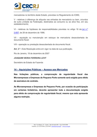 _____________________________________________________________________________________________________
Rua 1º de Março, 33 – Centro – Rio de Janeiro/RJ – Cep: 20.010-000
Telefone: (21) 2216-9544 e 2216-9545 cursos@crcrj.org.br – www.crc.org.br
mercadorias no território deste Estado, previstas no Regulamento do ICMS;
V - relativas à diferença de alíquota nas entradas de mercadoria ou bem, oriundos
de outra unidade da Federação, destinados ao consumo ou ao ativo fixo, em seu
estabelecimento;
VI - relativas às hipóteses de responsabilidades previstas no artigo 18 da Lei n.º
2.657, de 26 de dezembro de 1996;
VII - aquisição ou manutenção em estoque de mercadoria desacobertada de
documento fiscal;
VIII - operação ou prestação desacobertada de documento fiscal.
Art. 3.º - Esta Resolução entra em vigor na data de sua publicação.
Rio de Janeiro, 18 de dezembro de 2007
JOAQUIM VIEIRA FERREIRA LEVY
Secretário de Estado de Fazenda
14 – Aquisições Públicas – Acesso aos Mercados
Nas licitações públicas, a comprovação de regularidade fiscal das
Microempresas e Empresas de Pequeno Porte somente será exigida para efeito
de assinatura do contrato.
As Microempresas e Empresas de Pequeno Porte, por ocasião da participação
em certames licitatórios, deverão apresentar toda a documentação exigida
para efeito de comprovação de regularidade fiscal, mesmo que esta apresente
alguma restrição.
 
