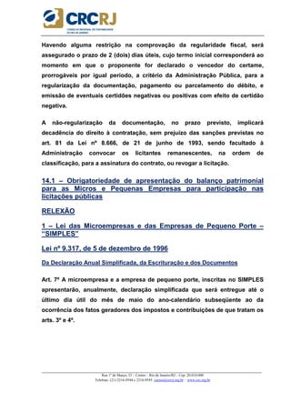 _____________________________________________________________________________________________________
Rua 1º de Março, 33 – Centro – Rio de Janeiro/RJ – Cep: 20.010-000
Telefone: (21) 2216-9544 e 2216-9545 cursos@crcrj.org.br – www.crc.org.br
Havendo alguma restrição na comprovação da regularidade fiscal, será
assegurado o prazo de 2 (dois) dias úteis, cujo termo inicial corresponderá ao
momento em que o proponente for declarado o vencedor do certame,
prorrogáveis por igual período, a critério da Administração Pública, para a
regularização da documentação, pagamento ou parcelamento do débito, e
emissão de eventuais certidões negativas ou positivas com efeito de certidão
negativa.
A não-regularização da documentação, no prazo previsto, implicará
decadência do direito à contratação, sem prejuízo das sanções previstas no
art. 81 da Lei nº 8.666, de 21 de junho de 1993, sendo facultado à
Administração convocar os licitantes remanescentes, na ordem de
classificação, para a assinatura do contrato, ou revogar a licitação.
14.1 – Obrigatoriedade de apresentação do balanço patrimonial
para as Micros e Pequenas Empresas para participação nas
licitações públicas
RELEXÃO
1 – Lei das Microempresas e das Empresas de Pequeno Porte –
“SIMPLES”
Lei nº 9.317, de 5 de dezembro de 1996
Da Declaração Anual Simplificada, da Escrituração e dos Documentos
Art. 7º A microempresa e a empresa de pequeno porte, inscritas no SIMPLES
apresentarão, anualmente, declaração simplificada que será entregue até o
último dia útil do mês de maio do ano-calendário subseqüente ao da
ocorrência dos fatos geradores dos impostos e contribuições de que tratam os
arts. 3º e 4º.
 