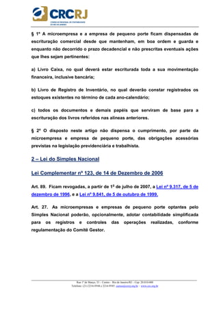 _____________________________________________________________________________________________________
Rua 1º de Março, 33 – Centro – Rio de Janeiro/RJ – Cep: 20.010-000
Telefone: (21) 2216-9544 e 2216-9545 cursos@crcrj.org.br – www.crc.org.br
§ 1º A microempresa e a empresa de pequeno porte ficam dispensadas de
escrituração comercial desde que mantenham, em boa ordem e guarda e
enquanto não decorrido o prazo decadencial e não prescritas eventuais ações
que lhes sejam pertinentes:
a) Livro Caixa, no qual deverá estar escriturada toda a sua movimentação
financeira, inclusive bancária;
b) Livro de Registro de Inventário, no qual deverão constar registrados os
estoques existentes no término de cada ano-calendário;
c) todos os documentos e demais papéis que serviram de base para a
escrituração dos livros referidos nas alíneas anteriores.
§ 2º O disposto neste artigo não dispensa o cumprimento, por parte da
microempresa e empresa de pequeno porte, das obrigações acessórias
previstas na legislação previdenciária e trabalhista.
2 – Lei do Simples Nacional
Lei Complementar nº 123, de 14 de Dezembro de 2006
Art. 89. Ficam revogadas, a partir de 1o
de julho de 2007, a Lei nº 9.317, de 5 de
dezembro de 1996, e a Lei nº 9.841, de 5 de outubro de 1999.
Art. 27. As microempresas e empresas de pequeno porte optantes pelo
Simples Nacional poderão, opcionalmente, adotar contabilidade simplificada
para os registros e controles das operações realizadas, conforme
regulamentação do Comitê Gestor.
 