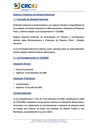 _____________________________________________________________________________________________________
Rua 1º de Março, 33 – Centro – Rio de Janeiro/RJ – Cep: 20.010-000
Telefone: (21) 2216-9544 e 2216-9545 cursos@crcrj.org.br – www.crc.org.br
Sistema Tributário de Simples Nacional
1 – Conceito de Simples Nacional
O Simples Nacional ou Supersimples é um sistema tributário compartilhado de
arrecadação, de tributos aplicáveis às Microempresas e Empresas de Pequeno
Porte, conforme dispõe a Lei Complementar nº 123/2006.
Regime Especial Unificado de Arrecadação de Tributos e Contribuições
devidos pelas Microempresas e Empresas de Pequeno Porte – Simples
Nacional.
A Lei do Simples Nacional é federal, assim, abrange todos os entes federados
(União, Estados, Distrito Federal e Municípios).
2 – Lei Complementar nº 123/2006
Aspectos Gerais
Fórum Permanente
Vigência: 15 de dezembro de 2006
Aspectos Tributários
Comitê Gestor
Vigência: 01 de julho de 2007
Contextualização
A Lei Complementar nº 123, de 14 de dezembro de 2006, republicada no DOU
de 31/01/2009, estabelece normas gerais relativas ao tratamento diferenciado e
favorecido a ser dispensado às microempresas e empresas de pequeno porte
no âmbito dos Poderes da União, dos Estados, do Distrito Federal e dos
Municípios, especialmente no que se refere:
 
