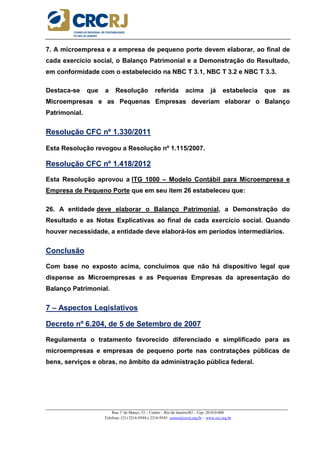 _____________________________________________________________________________________________________
Rua 1º de Março, 33 – Centro – Rio de Janeiro/RJ – Cep: 20.010-000
Telefone: (21) 2216-9544 e 2216-9545 cursos@crcrj.org.br – www.crc.org.br
7. A microempresa e a empresa de pequeno porte devem elaborar, ao final de
cada exercício social, o Balanço Patrimonial e a Demonstração do Resultado,
em conformidade com o estabelecido na NBC T 3.1, NBC T 3.2 e NBC T 3.3.
Destaca-se que a Resolução referida acima já estabelecia que as
Microempresas e as Pequenas Empresas deveriam elaborar o Balanço
Patrimonial.
Resolução CFC nº 1.330/2011
Esta Resolução revogou a Resolução nº 1.115/2007.
Resolução CFC nº 1.418/2012
Esta Resolução aprovou a ITG 1000 – Modelo Contábil para Microempresa e
Empresa de Pequeno Porte que em seu item 26 estabeleceu que:
26. A entidade deve elaborar o Balanço Patrimonial, a Demonstração do
Resultado e as Notas Explicativas ao final de cada exercício social. Quando
houver necessidade, a entidade deve elaborá-los em períodos intermediários.
Conclusão
Com base no exposto acima, concluímos que não há dispositivo legal que
dispense as Microempresas e as Pequenas Empresas da apresentação do
Balanço Patrimonial.
7 – Aspectos Legislativos
Decreto nº 6.204, de 5 de Setembro de 2007
Regulamenta o tratamento favorecido diferenciado e simplificado para as
microempresas e empresas de pequeno porte nas contratações públicas de
bens, serviços e obras, no âmbito da administração pública federal.
 
