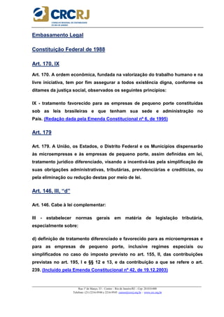 _____________________________________________________________________________________________________
Rua 1º de Março, 33 – Centro – Rio de Janeiro/RJ – Cep: 20.010-000
Telefone: (21) 2216-9544 e 2216-9545 cursos@crcrj.org.br – www.crc.org.br
Embasamento Legal
Constituição Federal de 1988
Art. 170, IX
Art. 170. A ordem econômica, fundada na valorização do trabalho humano e na
livre iniciativa, tem por fim assegurar a todos existência digna, conforme os
ditames da justiça social, observados os seguintes princípios:
IX - tratamento favorecido para as empresas de pequeno porte constituídas
sob as leis brasileiras e que tenham sua sede e administração no
País. (Redação dada pela Emenda Constitucional nº 6, de 1995)
Art. 179
Art. 179. A União, os Estados, o Distrito Federal e os Municípios dispensarão
às microempresas e às empresas de pequeno porte, assim definidas em lei,
tratamento jurídico diferenciado, visando a incentivá-las pela simplificação de
suas obrigações administrativas, tributárias, previdenciárias e creditícias, ou
pela eliminação ou redução destas por meio de lei.
Art. 146, III, “d”
Art. 146. Cabe à lei complementar:
III - estabelecer normas gerais em matéria de legislação tributária,
especialmente sobre:
d) definição de tratamento diferenciado e favorecido para as microempresas e
para as empresas de pequeno porte, inclusive regimes especiais ou
simplificados no caso do imposto previsto no art. 155, II, das contribuições
previstas no art. 195, I e §§ 12 e 13, e da contribuição a que se refere o art.
239. (Incluído pela Emenda Constitucional nº 42, de 19.12.2003)
 