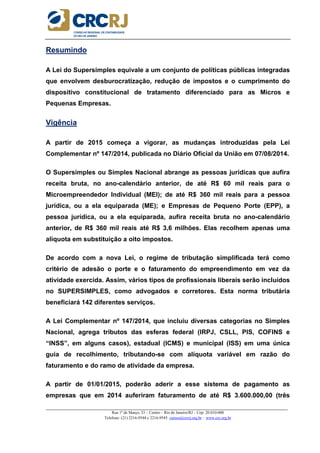 _____________________________________________________________________________________________________
Rua 1º de Março, 33 – Centro – Rio de Janeiro/RJ – Cep: 20.010-000
Telefone: (21) 2216-9544 e 2216-9545 cursos@crcrj.org.br – www.crc.org.br
Resumindo
A Lei do Supersimples equivale a um conjunto de políticas públicas integradas
que envolvem desburocratização, redução de impostos e o cumprimento do
dispositivo constitucional de tratamento diferenciado para as Micros e
Pequenas Empresas.
Vigência
A partir de 2015 começa a vigorar, as mudanças introduzidas pela Lei
Complementar nº 147/2014, publicada no Diário Oficial da União em 07/08/2014.
O Supersimples ou Simples Nacional abrange as pessoas jurídicas que aufira
receita bruta, no ano-calendário anterior, de até R$ 60 mil reais para o
Microempreendedor Individual (MEI); de até R$ 360 mil reais para a pessoa
jurídica, ou a ela equiparada (ME); e Empresas de Pequeno Porte (EPP), a
pessoa jurídica, ou a ela equiparada, aufira receita bruta no ano-calendário
anterior, de R$ 360 mil reais até R$ 3,6 milhões. Elas recolhem apenas uma
alíquota em substituição a oito impostos.
De acordo com a nova Lei, o regime de tributação simplificada terá como
critério de adesão o porte e o faturamento do empreendimento em vez da
atividade exercida. Assim, vários tipos de profissionais liberais serão incluídos
no SUPERSIMPLES, como advogados e corretores. Esta norma tributária
beneficiará 142 diferentes serviços.
A Lei Complementar nº 147/2014, que incluiu diversas categorias no Simples
Nacional, agrega tributos das esferas federal (IRPJ, CSLL, PIS, COFINS e
“INSS”, em alguns casos), estadual (ICMS) e municipal (ISS) em uma única
guia de recolhimento, tributando-se com alíquota variável em razão do
faturamento e do ramo de atividade da empresa.
A partir de 01/01/2015, poderão aderir a esse sistema de pagamento as
empresas que em 2014 auferiram faturamento de até R$ 3.600.000,00 (três
 