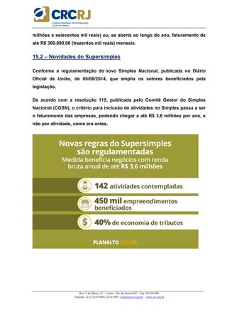_____________________________________________________________________________________________________
Rua 1º de Março, 33 – Centro – Rio de Janeiro/RJ – Cep: 20.010-000
Telefone: (21) 2216-9544 e 2216-9545 cursos@crcrj.org.br – www.crc.org.br
milhões e seiscentos mil reais) ou, se aberta ao longo do ano, faturamento de
até R$ 300.000,00 (trezentos mil reais) mensais.
15.2 – Novidades do Supersimples
Conforme a regulamentação do novo Simples Nacional, publicada no Diário
Oficial da União, de 08/08/2014, que amplia os setores beneficiados pela
legislação.
De acordo com a resolução 115, publicada pelo Comitê Gestor do Simples
Nacional (CGSN), o critério para inclusão de atividades no Simples passa a ser
o faturamento das empresas, podendo chegar a até R$ 3,6 milhões por ano, e
não por atividade, como era antes.
 