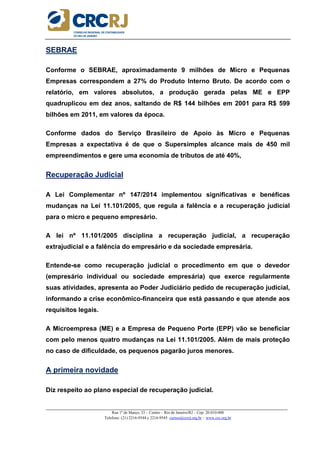 _____________________________________________________________________________________________________
Rua 1º de Março, 33 – Centro – Rio de Janeiro/RJ – Cep: 20.010-000
Telefone: (21) 2216-9544 e 2216-9545 cursos@crcrj.org.br – www.crc.org.br
SEBRAE
Conforme o SEBRAE, aproximadamente 9 milhões de Micro e Pequenas
Empresas correspondem a 27% do Produto Interno Bruto. De acordo com o
relatório, em valores absolutos, a produção gerada pelas ME e EPP
quadruplicou em dez anos, saltando de R$ 144 bilhões em 2001 para R$ 599
bilhões em 2011, em valores da época.
Conforme dados do Serviço Brasileiro de Apoio às Micro e Pequenas
Empresas a expectativa é de que o Supersimples alcance mais de 450 mil
empreendimentos e gere uma economia de tributos de até 40%,
Recuperação Judicial
A Lei Complementar nº 147/2014 implementou significativas e benéficas
mudanças na Lei 11.101/2005, que regula a falência e a recuperação judicial
para o micro e pequeno empresário.
A lei nº 11.101/2005 disciplina a recuperação judicial, a recuperação
extrajudicial e a falência do empresário e da sociedade empresária.
Entende-se como recuperação judicial o procedimento em que o devedor
(empresário individual ou sociedade empresária) que exerce regularmente
suas atividades, apresenta ao Poder Judiciário pedido de recuperação judicial,
informando a crise econômico-financeira que está passando e que atende aos
requisitos legais.
A Microempresa (ME) e a Empresa de Pequeno Porte (EPP) vão se beneficiar
com pelo menos quatro mudanças na Lei 11.101/2005. Além de mais proteção
no caso de dificuldade, os pequenos pagarão juros menores.
A primeira novidade
Diz respeito ao plano especial de recuperação judicial.
 