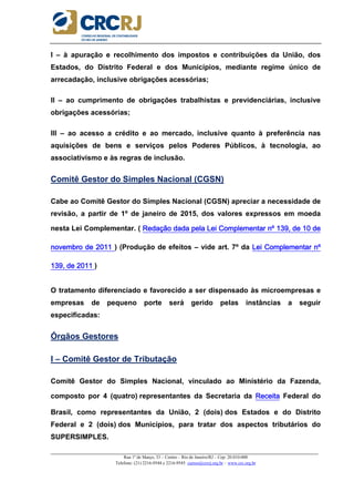 _____________________________________________________________________________________________________
Rua 1º de Março, 33 – Centro – Rio de Janeiro/RJ – Cep: 20.010-000
Telefone: (21) 2216-9544 e 2216-9545 cursos@crcrj.org.br – www.crc.org.br
I – à apuração e recolhimento dos impostos e contribuições da União, dos
Estados, do Distrito Federal e dos Municípios, mediante regime único de
arrecadação, inclusive obrigações acessórias;
II – ao cumprimento de obrigações trabalhistas e previdenciárias, inclusive
obrigações acessórias;
III – ao acesso a crédito e ao mercado, inclusive quanto à preferência nas
aquisições de bens e serviços pelos Poderes Públicos, à tecnologia, ao
associativismo e às regras de inclusão.
Comitê Gestor do Simples Nacional (CGSN)
Cabe ao Comitê Gestor do Simples Nacional (CGSN) apreciar a necessidade de
revisão, a partir de 1º de janeiro de 2015, dos valores expressos em moeda
nesta Lei Complementar. ( Redação dada pela Lei Complementar nº 139, de 10 deRedação dada pela Lei Complementar nº 139, de 10 deRedação dada pela Lei Complementar nº 139, de 10 deRedação dada pela Lei Complementar nº 139, de 10 de
novembro de 2011novembro de 2011novembro de 2011novembro de 2011 ) (Produção de efeitos – vide art. 7º da Lei Complementar nºLei Complementar nºLei Complementar nºLei Complementar nº
139, de 20139, de 20139, de 20139, de 2011111111 )
O tratamento diferenciado e favorecido a ser dispensado às microempresas e
empresas de pequeno porte será gerido pelas instâncias a seguir
especificadas:
Órgãos Gestores
I – Comitê Gestor de Tributação
Comitê Gestor do Simples Nacional, vinculado ao Ministério da Fazenda,
composto por 4 (quatro) representantes da Secretaria da ReceitaReceitaReceitaReceita Federal do
Brasil, como representantes da União, 2 (dois) dos Estados e do Distrito
Federal e 2 (dois) dos Municípios, para tratar dos aspectos tributários do
SUPERSIMPLES.
 