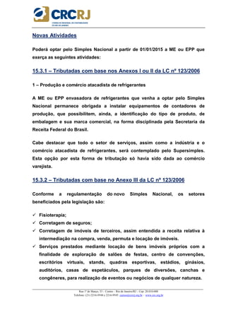 _____________________________________________________________________________________________________
Rua 1º de Março, 33 – Centro – Rio de Janeiro/RJ – Cep: 20.010-000
Telefone: (21) 2216-9544 e 2216-9545 cursos@crcrj.org.br – www.crc.org.br
Novas Atividades
Poderá optar pelo Simples Nacional a partir de 01/01/2015 a ME ou EPP que
exerça as seguintes atividades:
15.3.1 – Tributadas com base nos Anexos I ou II da LC nº 123/2006
1 – Produção e comércio atacadista de refrigerantes
A ME ou EPP envasadora de refrigerantes que venha a optar pelo Simples
Nacional permanece obrigada a instalar equipamentos de contadores de
produção, que possibilitem, ainda, a identificação do tipo de produto, de
embalagem e sua marca comercial, na forma disciplinada pela Secretaria da
Receita Federal do Brasil.
Cabe destacar que todo o setor de serviços, assim como a indústria e o
comércio atacadista de refrigerantes, será contemplado pelo Supersimples.
Esta opção por esta forma de tributação só havia sido dada ao comércio
varejista.
15.3.2 – Tributadas com base no Anexo III da LC nº 123/2006
Conforme a regulamentação do novo Simples Nacional, os setores
beneficiados pela legislação são:
Fisioterapia;
Corretagem de seguros;
Corretagem de imóveis de terceiros, assim entendida a receita relativa à
intermediação na compra, venda, permuta e locação de imóveis.
Serviços prestados mediante locação de bens imóveis próprios com a
finalidade de exploração de salões de festas, centro de convenções,
escritórios virtuais, stands, quadras esportivas, estádios, ginásios,
auditórios, casas de espetáculos, parques de diversões, canchas e
congêneres, para realização de eventos ou negócios de qualquer natureza.
 