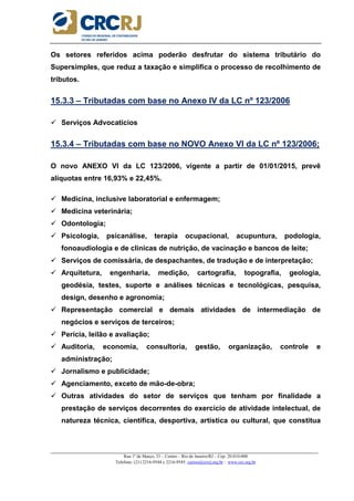 _____________________________________________________________________________________________________
Rua 1º de Março, 33 – Centro – Rio de Janeiro/RJ – Cep: 20.010-000
Telefone: (21) 2216-9544 e 2216-9545 cursos@crcrj.org.br – www.crc.org.br
Os setores referidos acima poderão desfrutar do sistema tributário do
Supersimples, que reduz a taxação e simplifica o processo de recolhimento de
tributos.
15.3.3 – Tributadas com base no Anexo IV da LC nº 123/2006
Serviços Advocatícios
15.3.4 – Tributadas com base no NOVO Anexo VI da LC nº 123/2006;
O novo ANEXO VI da LC 123/2006, vigente a partir de 01/01/2015, prevê
alíquotas entre 16,93% e 22,45%.
Medicina, inclusive laboratorial e enfermagem;
Medicina veterinária;
Odontologia;
Psicologia, psicanálise, terapia ocupacional, acupuntura, podologia,
fonoaudiologia e de clínicas de nutrição, de vacinação e bancos de leite;
Serviços de comissária, de despachantes, de tradução e de interpretação;
Arquitetura, engenharia, medição, cartografia, topografia, geologia,
geodésia, testes, suporte e análises técnicas e tecnológicas, pesquisa,
design, desenho e agronomia;
Representação comercial e demais atividades de intermediação de
negócios e serviços de terceiros;
Perícia, leilão e avaliação;
Auditoria, economia, consultoria, gestão, organização, controle e
administração;
Jornalismo e publicidade;
Agenciamento, exceto de mão-de-obra;
Outras atividades do setor de serviços que tenham por finalidade a
prestação de serviços decorrentes do exercício de atividade intelectual, de
natureza técnica, científica, desportiva, artística ou cultural, que constitua
 