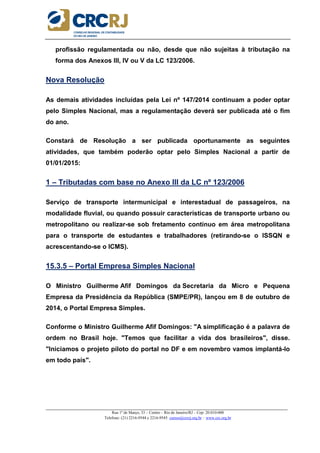 _____________________________________________________________________________________________________
Rua 1º de Março, 33 – Centro – Rio de Janeiro/RJ – Cep: 20.010-000
Telefone: (21) 2216-9544 e 2216-9545 cursos@crcrj.org.br – www.crc.org.br
profissão regulamentada ou não, desde que não sujeitas à tributação na
forma dos Anexos III, IV ou V da LC 123/2006.
Nova Resolução
As demais atividades incluídas pela Lei nº 147/2014 continuam a poder optar
pelo Simples Nacional, mas a regulamentação deverá ser publicada até o fim
do ano.
Constará de Resolução a ser publicada oportunamente as seguintes
atividades, que também poderão optar pelo Simples Nacional a partir de
01/01/2015:
1 – Tributadas com base no Anexo III da LC nº 123/2006
Serviço de transporte intermunicipal e interestadual de passageiros, na
modalidade fluvial, ou quando possuir características de transporte urbano ou
metropolitano ou realizar-se sob fretamento contínuo em área metropolitana
para o transporte de estudantes e trabalhadores (retirando-se o ISSQN e
acrescentando-se o ICMS).
15.3.5 – Portal Empresa Simples Nacional
O Ministro Guilherme Afif Domingos da Secretaria da Micro e Pequena
Empresa da Presidência da República (SMPE/PR), lançou em 8 de outubro de
2014, o Portal Empresa Simples.
Conforme o Ministro Guilherme Afif Domingos: "A simplificação é a palavra de
ordem no Brasil hoje. "Temos que facilitar a vida dos brasileiros", disse.
"Iniciamos o projeto piloto do portal no DF e em novembro vamos implantá-lo
em todo país".
 