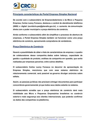 _____________________________________________________________________________________________________
Rua 1º de Março, 33 – Centro – Rio de Janeiro/RJ – Cep: 20.010-000
Telefone: (21) 2216-9544 e 2216-9545 cursos@crcrj.org.br – www.crc.org.br
Principais caracterísitcas do Portal Empresa Simples Nacional
De acordo com o subsecretário de Empreendedorismo e da Micro e Pequena
Empresa, Carlos Leony Fonseca, destacou a central de atendimento telefônica
(0800) e digital (ouvidoria.pes@planalto.gov.br), o aumento da comunicação
direta com o poder municipal e a praça eletrônica de comércio.
Ainda conforme o subsecretário além de simplificar o processo de abertura de
empresas, o Portal Empresa Simples também vai funcionar como uma praça
eletrônica de comércio, aproximando compradores de vendedores.
Praça Eletrônica de Comércio
Haverá a possibilidade de obter a lista de características da empresa; o quadro
de colaboradores dessa companhia; dados sobre balanço, capacidade de
gestão e qualidade do produto; análises da companhia em questão, que serão
realizadas por empresas parceiras; entre outros detalhes.
O subsecretário Carlos Leony Fonseca no decorrer da apresentação do
Empresa Simples, mencionou que com esse sistema eletrônico de
relacionamento comercial, será possível ao governo divulgar anúncios sobre
editais.
Assim, as pessoas jurídicas não precisam entregar documentos para participar
concorrência governamental, já que todos seus dados estarão no sistema.
O subsecretário acredita que a praça eletrônica de comércio dará mais
visibilidade aos Micro e Pequenos Empresários brasileiros no comércio
exterior e mais segurança aos clientes internacionais, que poderão confirmar
os dados das companhias na plataforma.
 