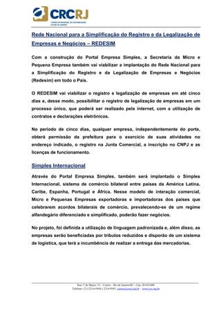_____________________________________________________________________________________________________
Rua 1º de Março, 33 – Centro – Rio de Janeiro/RJ – Cep: 20.010-000
Telefone: (21) 2216-9544 e 2216-9545 cursos@crcrj.org.br – www.crc.org.br
Rede Nacional para a Simplificação do Registro e da Legalização de
Empresas e Negócios – REDESIM
Com a construção do Portal Empresa Simples, a Secretaria da Micro e
Pequena Empresa também vai viabilizar a implantação do Rede Nacional para
a Simplificação do Registro e da Legalização de Empresas e Negócios
(Redesim) em todo o País.
O REDESIM vai viabilizar o registro e legalização de empresas em até cinco
dias e, desse modo, possibilitar o registro de legalização de empresas em um
processo único, que poderá ser realizado pela internet, com a utilização de
contratos e declarações eletrônicos.
No período de cinco dias, qualquer empresa, independentemente do porte,
obterá permissão da prefeitura para o exercício de suas atividades no
endereço indicado, o registro na Junta Comercial, a inscrição no CNPJ e as
licenças de funcionamento.
Simples Internacional
Através do Portal Empresa Simples, também será implantado o Simples
Internacional, sistema de comércio bilateral entre países da América Latina,
Caribe, Espanha, Portugal e África. Nesse modelo de interação comercial,
Micro e Pequenas Empresas exportadoras e importadoras dos países que
celebrarem acordos bilaterais de comércio, prevalecendo-se de um regime
alfandegário diferenciado e simplificado, poderão fazer negócios.
No projeto, foi definida a utilização de linguagem padronizada e, além disso, as
empresas serão beneficiadas por tributos reduzidos e disporão de um sistema
de logística, que terá a incumbência de realizar a entrega das mercadorias.
 