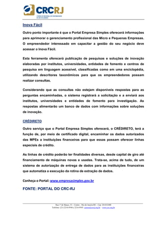 _____________________________________________________________________________________________________
Rua 1º de Março, 33 – Centro – Rio de Janeiro/RJ – Cep: 20.010-000
Telefone: (21) 2216-9544 e 2216-9545 cursos@crcrj.org.br – www.crc.org.br
Inova Fácil
Outro ponto importante é que o Portal Empresa Simples oferecerá informações
para aprimorar o gerenciamento profissional das Micro e Pequenas Empresas.
O empreendedor interessado em capacitar a gestão do seu negócio deve
acessar o Inova Fácil.
Esta ferramenta oferecerá publicação de pesquisas e soluções de inovação
elaboradas por institutos, universidades, entidades de fomento e centros de
pesquisa em linguagem acessível, classificadas como em uma enciclopédia,
utilizando descritores taxonômicos para que os empreendedores possam
realizar consultas.
Considerando que as consultas não estejam disponíveis respostas para as
perguntas encaminhadas, o sistema registrará a solicitação e a enviará aos
institutos, universidades e entidades de fomento para investigação. As
respostas alimentarão um banco de dados com informações sobre soluções
de inovação.
CRÉDIRETO
Outro serviço que o Portal Empresa Simples oferecerá, o CRÉDIRETO, terá a
função de, por meio de certificado digital, encaminhar os dados autorizados
das MPEs a instituições financeiras para que essas possam oferecer linhas
especiais de crédito.
As linhas de crédito poderão ter finalidades diversas, desde capital de giro até
financiamento de máquinas novas e usadas. Trata-se, acima de tudo, de um
sistema de autorização de entrega de dados para as instituições financeiras
que automatiza a execução da rotina de extração de dados.
Conheça o Portal: www.empresasimples.gov.br
FONTE: PORTAL DO CRC-RJ
 