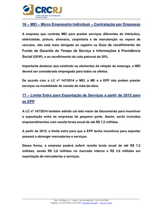 _____________________________________________________________________________________________________
Rua 1º de Março, 33 – Centro – Rio de Janeiro/RJ – Cep: 20.010-000
Telefone: (21) 2216-9544 e 2216-9545 cursos@crcrj.org.br – www.crc.org.br
16 – MEI – Micro Empresário Individual – Contratação por Empresas
A empresa que contrata MEI para prestar serviços diferentes de hidráulica,
eletricidade, pintura, alvenaria, carpintaria e de manutenção ou reparo de
veículos, não está mais obrigada ao registro na Guia de recolhimento do
Fundo de Garantia do Tempo de Serviço e Informações à Previdência
Social (GFIP), e ao recolhimento da cota patronal de 20%.
Importante destacar que existindo os elementos da relação de emprego, o MEI
deverá ser considerado empregado para todos os efeitos.
De acordo com a LC nº 147/2014 o MEI, a ME e a EPP não podem prestar
serviços na modalidade de cessão de mão-de-obra.
17 – Limite Extra para Exportação de Serviços a partir de 2015 para
as EPP
A LC nº 147/2014 também admite um teto maior de faturamento para incentivar
a exportação entre as empresas de pequeno porte. Assim, serão incluídos
empreendimentos com receita bruta anual de até R$ 7,2 milhões.
A partir de 2015, o limite extra para que a EPP tenha incentivos para exportar
passará a abranger mercadorias e serviços.
Dessa forma, a empresa poderá auferir receita bruta anual de até R$ 7,2
milhões, sendo R$ 3,6 milhões no mercado interno e R$ 3,6 milhões em
exportação de mercadorias e serviços.
 