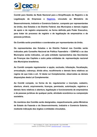 _____________________________________________________________________________________________________
Rua 1º de Março, 33 – Centro – Rio de Janeiro/RJ – Cep: 20.010-000
Telefone: (21) 2216-9544 e 2216-9545 cursos@crcrj.org.br – www.crc.org.br
Comitê para Gestão da Rede Nacional para a Simplificação do Registro e da
Legalização de Empresas e NegóciosNegóciosNegóciosNegócios, vinculado ao Ministério do
Desenvolvimento, Indústria e Comércio Exterior, composto por representantes
da União, dos Estados e do Distrito Federal, dos Municípios e demais órgãos
de apoio e de registro empresarial, na forma definida pelo Poder Executivo,
para tratar do processo de registro e de legalização de empresários e de
pessoas jurídicas.
Os Comitês serão presididos e coordenados por representantes da União.
Os representantes dos Estados e do Distrito Federal nos Comitês serão
indicados pelo Conselho Nacional de Política Fazendária – CONFAZ e os dos
Municípios serão indicados, um pela entidade representativa das Secretarias
de Finanças das Capitais e outro pelas entidades de representação nacional
dos Municípios brasileiros.
Ao Comitê compete regulamentar a opção, exclusão, tributação, fiscalização,
arrecadação, cobrança, dívida ativa, recolhimento e demais itens relativos ao
regime de que trata o art. 12 desta Lei Complementar, observadas as demais
disposições desta Lei Complementar.
Ao Comitê compete, na forma da lei, regulamentar a inscrição, cadastro,
abertura, alvará, arquivamento, licenças, permissão, autorização, registros e
demais itens relativos à abertura, legalização e funcionamento de empresários
e de pessoas jurídicas de qualquer porte, atividade econômica ou composição
societária.
Os membros dos Comitês serão designados, respectivamente, pelos Ministros
de Estado da Fazenda e do Desenvolvimento, Indústria e Comércio Exterior,
mediante indicação dos órgãos e entidades vinculados.
 