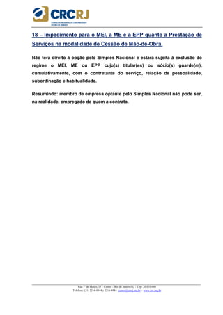_____________________________________________________________________________________________________
Rua 1º de Março, 33 – Centro – Rio de Janeiro/RJ – Cep: 20.010-000
Telefone: (21) 2216-9544 e 2216-9545 cursos@crcrj.org.br – www.crc.org.br
18 – Impedimento para o MEI, a ME e a EPP quanto a Prestação de
Serviços na modalidade de Cessão de Mão-de-Obra.
Não terá direito à opção pelo Simples Nacional e estará sujeita à exclusão do
regime o MEI, ME ou EPP cujo(s) titular(es) ou sócio(s) guarde(m),
cumulativamente, com o contratante do serviço, relação de pessoalidade,
subordinação e habitualidade.
Resumindo: membro de empresa optante pelo Simples Nacional não pode ser,
na realidade, empregado de quem a contrata.
 