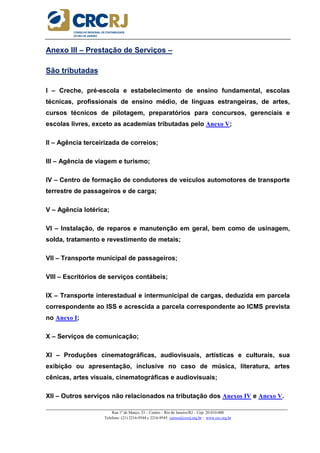 _____________________________________________________________________________________________________
Rua 1º de Março, 33 – Centro – Rio de Janeiro/RJ – Cep: 20.010-000
Telefone: (21) 2216-9544 e 2216-9545 cursos@crcrj.org.br – www.crc.org.br
Anexo III – Prestação de Serviços –
São tributadas
I – Creche, pré-escola e estabelecimento de ensino fundamental, escolas
técnicas, profissionais de ensino médio, de línguas estrangeiras, de artes,
cursos técnicos de pilotagem, preparatórios para concursos, gerenciais e
escolas livres, exceto as academias tributadas pelo Anexo V;
II – Agência terceirizada de correios;
III – Agência de viagem e turismo;
IV – Centro de formação de condutores de veículos automotores de transporte
terrestre de passageiros e de carga;
V – Agência lotérica;
VI – Instalação, de reparos e manutenção em geral, bem como de usinagem,
solda, tratamento e revestimento de metais;
VII – Transporte municipal de passageiros;
VIII – Escritórios de serviços contábeis;
IX – Transporte interestadual e intermunicipal de cargas, deduzida em parcela
correspondente ao ISS e acrescida a parcela correspondente ao ICMS prevista
no Anexo I;
X – Serviços de comunicação;
XI – Produções cinematográficas, audiovisuais, artísticas e culturais, sua
exibição ou apresentação, inclusive no caso de música, literatura, artes
cênicas, artes visuais, cinematográficas e audiovisuais;
XII – Outros serviços não relacionados na tributação dos Anexos IV e Anexo V.
 