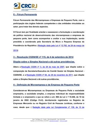 _____________________________________________________________________________________________________
Rua 1º de Março, 33 – Centro – Rio de Janeiro/RJ – Cep: 20.010-000
Telefone: (21) 2216-9544 e 2216-9545 cursos@crcrj.org.br – www.crc.org.br
II – Fórum Permanente
Fórum Permanente das Microempresas e Empresas de Pequeno Porte, com a
participação dos órgãos federais competentes e das entidades vinculadas ao
setor, para tratar dos demais aspectos.
O Fórum tem por finalidade orientar e assessorar a formulação e coordenação
da política nacional de desenvolvimento das microempresas e empresas de
pequeno porte, bem como acompanhar e avaliar a sua implantação, sendo
presidido e coordenado pela Secretaria da Micro e Pequena Empresa da
Presidência da República. (Redação dada pela Lei nº 12.792, de 28 de março deRedação dada pela Lei nº 12.792, de 28 de março deRedação dada pela Lei nº 12.792, de 28 de março deRedação dada pela Lei nº 12.792, de 28 de março de
2013201320132013)
3 – Resolução CGSN/SE nº 115, de 4 de setembro de 2014
Dispõe sobre o Simples Nacional e dá outras providências.
Altera a Resolução CGSN nº 3, de 28 de maio de 2007Resolução CGSN nº 3, de 28 de maio de 2007Resolução CGSN nº 3, de 28 de maio de 2007Resolução CGSN nº 3, de 28 de maio de 2007, que dispõe sobre a
composição da Secretaria-Executiva do Comitê Gestor do Simples Nacional -
CGSN/SE, e a Resolução CGSN nº 94, de 29 de novembro de 2011Resolução CGSN nº 94, de 29 de novembro de 2011Resolução CGSN nº 94, de 29 de novembro de 2011Resolução CGSN nº 94, de 29 de novembro de 2011, que dispõe
sobre o Simples Nacional e dá outras providências.
4 – Definição de Microempresa e de Empresa de Pequeno Porte
Consideram-se Microempresas ou Empresas de Pequeno Porte a sociedade
empresária, a sociedade simples, a empresa individual de responsabilidade
limitada e o empresário a que se refere o art. 966 da Lei n º 10.406, de 10 de
janeiro de 2002 (Código Civil), devidamente registrados no Registro de
Empresas Mercantis ou no Registro Civil de Pessoas Jurídicas, conforme o
caso, desde que: ( Redação dada pela Lei Complementar nº 139, de 10 deRedação dada pela Lei Complementar nº 139, de 10 deRedação dada pela Lei Complementar nº 139, de 10 deRedação dada pela Lei Complementar nº 139, de 10 de
 