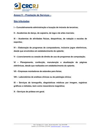 _____________________________________________________________________________________________________
Rua 1º de Março, 33 – Centro – Rio de Janeiro/RJ – Cep: 20.010-000
Telefone: (21) 2216-9544 e 2216-9545 cursos@crcrj.org.br – www.crc.org.br
Anexo V – Prestação de Serviços –
São tributadas
I – Cumulativamente administração e locação de imóveis de terceiros;
II – Academias de dança, de capoeira, de ioga e de artes marciais;
III – Academias de atividades físicas, desportivas, de natação e escolas de
esportes;
IV – Elaboração de programas de computadores, inclusive jogos eletrônicos,
desde que envolvidos em estabelecimento do optante;
V – Licenciamento ou cessão de direito de uso de programas de computação;
VI – Planejamento, confecção, manutenção e atualização de páginas
eletrônicas, desde que realizados em estabelecimento do optante;
VII – Empresas montadoras de estandes para feiras;
VIII – Laboratórios de análises clínicas ou de patologia clínica;
IX – Serviços de tomografia, diagnósticos médicos por imagem, registros
gráficos e métodos, bem como ressonância magnética;
X – Serviços de prótese em geral.
 