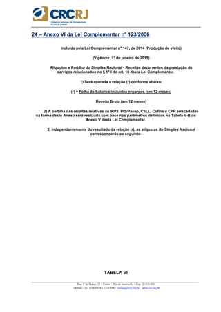 _____________________________________________________________________________________________________
Rua 1º de Março, 33 – Centro – Rio de Janeiro/RJ – Cep: 20.010-000
Telefone: (21) 2216-9544 e 2216-9545 cursos@crcrj.org.br – www.crc.org.br
24 – Anexo VI da Lei Complementar nº 123/2006
Incluído pela Lei Complementar nº 147, de 2014 (Produção de efeito)
(Vigência: 1
o
de janeiro de 2015)
Alíquotas e Partilha do Simples Nacional - Receitas decorrentes da prestação de
serviços relacionados no § 5
o
-I do art. 18 desta Lei Complementar.
1) Será apurada a relação (r) conforme abaixo:
(r) = Folha de Salários incluídos encargos (em 12 meses)
Receita Bruta (em 12 meses)
2) A partilha das receitas relativas ao IRPJ, PIS/Pasep, CSLL, Cofins e CPP arrecadadas
na forma deste Anexo será realizada com base nos parâmetros definidos na Tabela V-B do
Anexo V desta Lei Complementar.
3) Independentemente do resultado da relação (r), as alíquotas do Simples Nacional
corresponderão ao seguinte:
TABELA VI
 