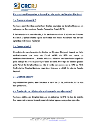 _____________________________________________________________________________________________________
Rua 1º de Março, 33 – Centro – Rio de Janeiro/RJ – Cep: 20.010-000
Telefone: (21) 2216-9544 e 2216-9545 cursos@crcrj.org.br – www.crc.org.br
Perguntas e Respostas sobre o Parcelamento do Simples Nacional
1 – Quem pode pedir?
Todos os contribuintes que tenham débitos apurados no Simples Nacional em
cobrança na Secretaria da Receita Federal do Brasil (RFB).
É indiferente se o contribuinte já foi excluído ou ainda é optante do Simples
Nacional. O parcelamento é para os débitos de Simples Nacional e não para os
optantes do Simples Nacional.
2 – Como aderir?
O pedido de parcelamento de débitos do Simples Nacional deverá ser feito
exclusivamente por meio do Portal e-CAC da RFB em nome do
estabelecimento matriz. O acesso ao e-CAC deve ser pelo certificado digital ou
pelo código de acesso gerado por esse sistema. O código de acesso gerado
pelo Portal do Simples Nacional não é válido para acesso ao e- CAC da RFB.
No Portal do Simples Nacional haverá um link para o e-CAC do sítio da Receita
Federal.
3 – Quando aderir?
O parcelamento poderá ser solicitado a partir de 02 de janeiro de 2012 e não
tem prazo final.
4 – Quais são os débitos abrangidos pelo parcelamento?
Todos os débitos de Simples Nacional em cobrança na RFB na data do pedido.
Por esse motivo somente será possível efetuar apenas um pedido por mês.
 