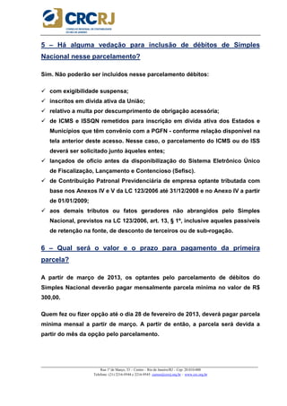 _____________________________________________________________________________________________________
Rua 1º de Março, 33 – Centro – Rio de Janeiro/RJ – Cep: 20.010-000
Telefone: (21) 2216-9544 e 2216-9545 cursos@crcrj.org.br – www.crc.org.br
5 – Há alguma vedação para inclusão de débitos de Simples
Nacional nesse parcelamento?
Sim. Não poderão ser incluídos nesse parcelamento débitos:
com exigibilidade suspensa;
inscritos em dívida ativa da União;
relativo a multa por descumprimento de obrigação acessória;
de ICMS e ISSQN remetidos para inscrição em dívida ativa dos Estados e
Municípios que têm convênio com a PGFN - conforme relação disponível na
tela anterior deste acesso. Nesse caso, o parcelamento do ICMS ou do ISS
deverá ser solicitado junto àqueles entes;
lançados de ofício antes da disponibilização do Sistema Eletrônico Único
de Fiscalização, Lançamento e Contencioso (Sefisc).
de Contribuição Patronal Previdenciária de empresa optante tributada com
base nos Anexos IV e V da LC 123/2006 até 31/12/2008 e no Anexo IV a partir
de 01/01/2009;
aos demais tributos ou fatos geradores não abrangidos pelo Simples
Nacional, previstos na LC 123/2006, art. 13, § 1º, inclusive aqueles passíveis
de retenção na fonte, de desconto de terceiros ou de sub-rogação.
6 – Qual será o valor e o prazo para pagamento da primeira
parcela?
A partir de março de 2013, os optantes pelo parcelamento de débitos do
Simples Nacional deverão pagar mensalmente parcela mínima no valor de R$
300,00.
Quem fez ou fizer opção até o dia 28 de fevereiro de 2013, deverá pagar parcela
mínima mensal a partir de março. A partir de então, a parcela será devida a
partir do mês da opção pelo parcelamento.
 