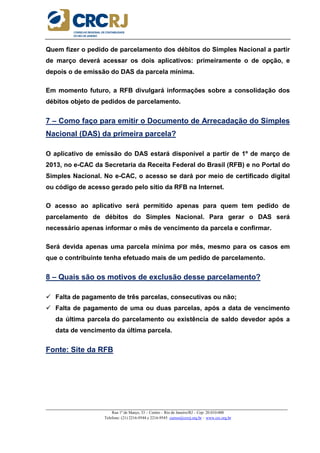 _____________________________________________________________________________________________________
Rua 1º de Março, 33 – Centro – Rio de Janeiro/RJ – Cep: 20.010-000
Telefone: (21) 2216-9544 e 2216-9545 cursos@crcrj.org.br – www.crc.org.br
Quem fizer o pedido de parcelamento dos débitos do Simples Nacional a partir
de março deverá acessar os dois aplicativos: primeiramente o de opção, e
depois o de emissão do DAS da parcela mínima.
Em momento futuro, a RFB divulgará informações sobre a consolidação dos
débitos objeto de pedidos de parcelamento.
7 – Como faço para emitir o Documento de Arrecadação do Simples
Nacional (DAS) da primeira parcela?
O aplicativo de emissão do DAS estará disponível a partir de 1º de março de
2013, no e-CAC da Secretaria da Receita Federal do Brasil (RFB) e no Portal do
Simples Nacional. No e-CAC, o acesso se dará por meio de certificado digital
ou código de acesso gerado pelo sítio da RFB na Internet.
O acesso ao aplicativo será permitido apenas para quem tem pedido de
parcelamento de débitos do Simples Nacional. Para gerar o DAS será
necessário apenas informar o mês de vencimento da parcela e confirmar.
Será devida apenas uma parcela mínima por mês, mesmo para os casos em
que o contribuinte tenha efetuado mais de um pedido de parcelamento.
8 – Quais são os motivos de exclusão desse parcelamento?
Falta de pagamento de três parcelas, consecutivas ou não;
Falta de pagamento de uma ou duas parcelas, após a data de vencimento
da última parcela do parcelamento ou existência de saldo devedor após a
data de vencimento da última parcela.
Fonte: Site da RFB
 